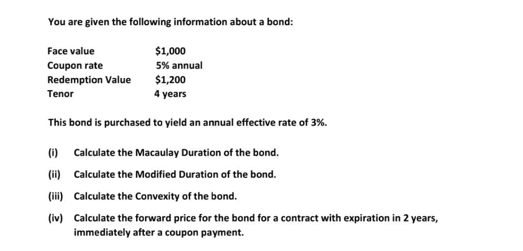 You are given the following information about a bond:
Face value
$1,000
Coupon rate
5% annual
Redemption Value
$1,200
Tenor
4 years
This bond is purchased to yield an annual effective rate of 3%.
(i)
Calculate the Macaulay Duration of the bond.
(ii)
Calculate the Modified Duration of the bond.
(iii) Calculate the Convexity of the bond.
(iv) Calculate the forward price for the bond for a contract with expiration in 2 years,
immediately after a coupon payment.
