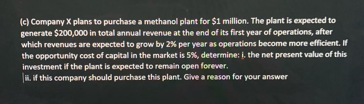 (c) Company X plans to purchase a methanol plant for $1 million. The plant is expected to
generate $200,000 in total annual revenue at the end of its first year of operations, after
which revenues are expected to grow by 2% per year as operations become more efficient. If
the opportunity cost of capital in the market is 5%, determine: i. the net present value of this
investment if the plant is expected to remain open
forever.
ii. if this company should purchase this plant. Give a reason for your answer
