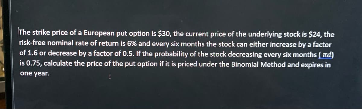 The strike price of a European put option is $30, the current price of the underlying stock is $24, the
risk-free nominal rate of return is 6% and every six months the stock can either increase by a factor
of 1.6 or decrease by a factor of 0.5. If the probability of the stock decreasing every six months ( nd)
is 0.75, calculate the price of the put option if it is priced under the Binomial Method and expires in
one year.
I
