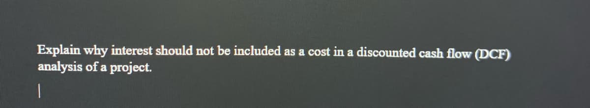 Explain why interest should not be included as a cost in a discounted cash flow (DCF)
analysis of a project.
