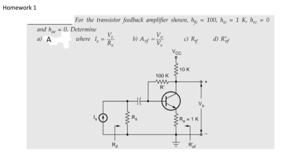 Homework 1
For the transistor feedback amplifier shown, h = 100, h, = 1 K, he = 0
and h = 0. Determine
where 1,
V.
b) Aof
c) Rif
d) Rf
a) A
%3D
R.
Vcc
10 K
100 K
ww
R'
V.
CR 1K
Rit
Rof
ww
