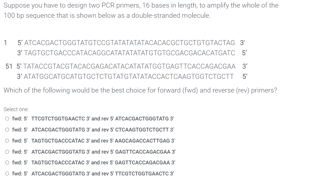 Suppose you have to design two PCR primers, 16 bases in length, to amplify the whole of the
100 bp sequence that is shown below as a double-stranded molecule.
1
5' ATCACGACTGGGTATGTCCGTATATATATACACACGCTGCTGTGTACTAG 3'
3' TAGTGCTGACCCATACAGGCATATATATATGTGTGCGACGACACATGATC 5'
51 5' TATACCGTACGTACACGAGACATACATATATGGTGAGTTCACCAGACGAA 3'
3' ATATGGCATGCATGTGCTCTGTATGTATATACCACTCAAGTGGTCTGCTT
5'
Which of the following would be the best choice for forward (fwd) and reverse (rev) primers?
Select one:
O fwd: 5' TTCGTCTGGTGAACTC 3' and rev 5' ATCACGACTGGGTATG 3'
O fwd: 5' ATCACGACTGGGTATG 3' and rev 5' CTCAAGTGGTCTGCTT 3'
O fwd: 5' TAGTGCTGACCCATAC 3' and rev 5' AAGCAGACCACTTGAG 3'
O fwd: 5' ATCACGACTGGGTATG 3' and rev 5' GAGTTCACCAGACGAA 3'
O fwd: 5' TAGTGCTGACCCATAC 3' and rev 5' GAGTTCACCAGACGAA 3'
O fwd: 5' ATCACGACTGGGTATG 3' and rev 5' TTCGTCTGGTGAACTC 3'
