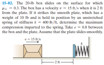 15-82. The 20-lb box slides on the surface for which
Hk = 0.3. The box has a velocity v = 15 ft/s when it is 2 ft
from the plate. If it strikes the smooth plate, which has a
weight of 10 lb and is held in position by an unstretched
spring of stiffness k = 400 Ib/ft, determine the maximum
compression imparted to the spring. Take e = 0.8 between
the box and the plate. Assume that the plate slides smoothly.
v = 15 ft/s
2 ft

