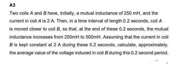 A3
Two coils A and B have, initially, a mutual inductance of 250 mH, and the
current in coil A is 2 A. Then, in a time interval of length 0.2 seconds, coil A
is moved closer to coil B, so that, at the end of these 0.2 seconds, the mutual
inductance increases from 250mH to 500mH. Assuming that the current in coil
B is kept constant at 2 A during these 0.2 seconds, calculate, approximately,
the average value of the voltage induced in coil B during this 0.2 second period.
