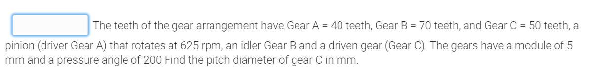 The teeth of the gear arrangement have Gear A = 40 teeth, Gear B = 70 teeth, and Gear C = 50 teeth, a
pinion (driver Gear A) that rotates at 625 rpm, an idler Gear B and a driven gear (Gear C). The gears have a module of 5
mm and a pressure angle of 200 Find the pitch diameter of gear C in mm.