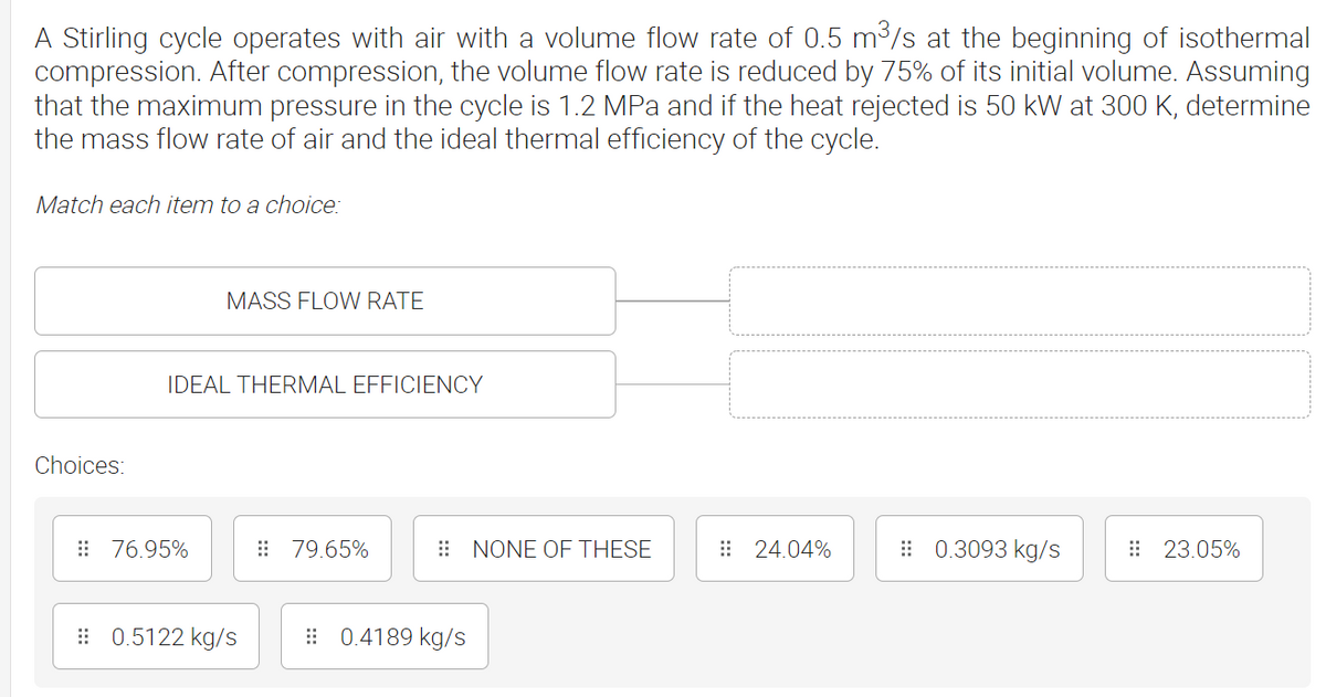 A Stirling cycle operates with air with a volume flow rate of 0.5 m³/s at the beginning of isothermal
compression. After compression, the volume flow rate is reduced by 75% of its initial volume. Assuming
that the maximum pressure in the cycle is 1.2 MPa and if the heat rejected is 50 kW at 300 K, determine
the mass flow rate of air and the ideal thermal efficiency of the cycle.
Match each item to a choice:
MASS FLOW RATE
IDEAL THERMAL EFFICIENCY
Choices:
79.65%
24.04%
0.3093 kg/s
23.05%
76.95%
0.5122 kg/s
0.4189 kg/s
NONE OF THESE