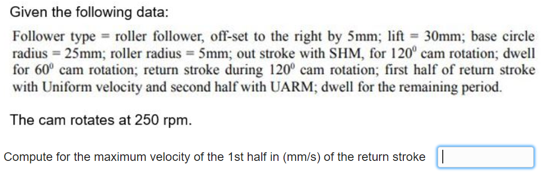 Given the following data:
Follower type roller follower, off-set to the right by 5mm; lift = 30mm; base circle
radius = 25mm; roller radius = 5mm; out stroke with SHM, for 120° cam rotation; dwell
for 60° cam rotation; return stroke during 120° cam rotation; first half of return stroke
with Uniform velocity and second half with UARM; dwell for the remaining period.
The cam rotates at 250 rpm.
Compute for the maximum velocity of the 1st half in (mm/s) of the return stroke ||
