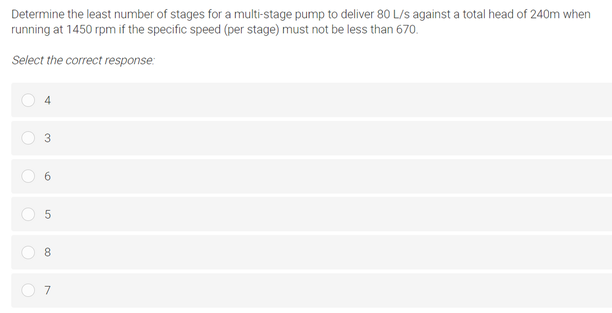 Determine the least number of stages for a multi-stage pump to deliver 80 L/s against a total head of 240m when
running at 1450 rpm if the specific speed (per stage) must not be less than 670.
Select the correct response:
4
3
6
5
8
7
c