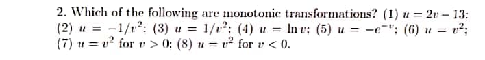 2. Which of the following are monotonic transformations? (1) u = 2v – 13:
(2) u = -1/12; (3) u = 1/v²: (4) u = In v; (5) u = -e-"; (6) u = v?;
(7) u = v² for v > 0; (8) u = v² for v < 0.
%3D
