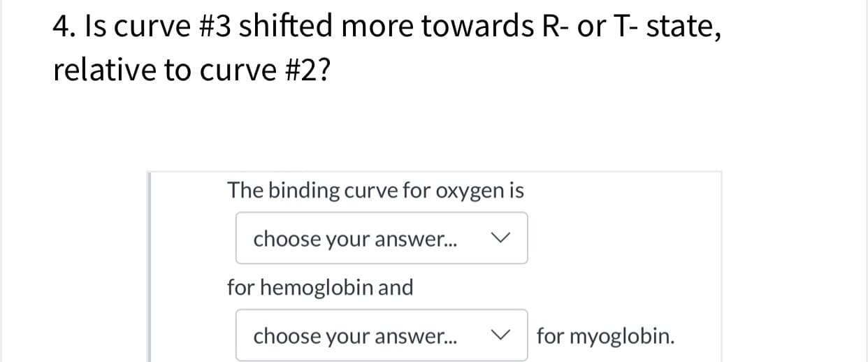 4. Is curve #3 shifted more towards R- or T- state,
relative to curve #2?
The binding curve for oxygen is
choose your answer...
V
for hemoglobin and
for myoglobin
choose your answer...
V
