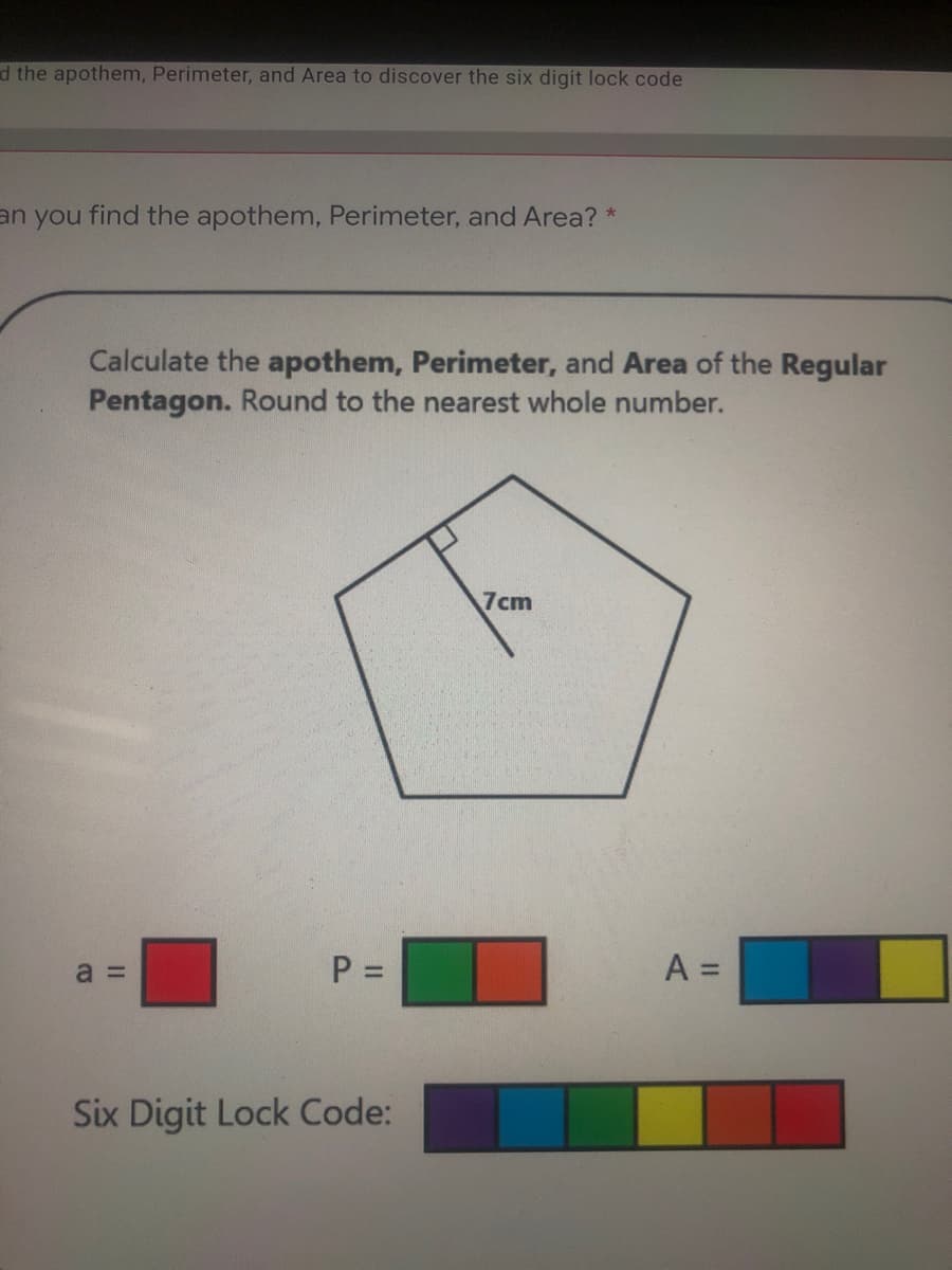 d the apothem, Perimeter, and Area to discover the six digit lock code
an you find the apothem, Perimeter, and Area?
Calculate the apothem, Perimeter, and Area of the Regular
Pentagon. Round to the nearest whole number.
7cm
P =
A =
Six Digit Lock Code:
