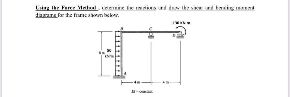 Using the Force Method, determine the reactions and draw the shear and bending moment
diagrams for the frame shown below.
130 KN.m
50
6m
kN/m
4 m
4 m
El = constant
