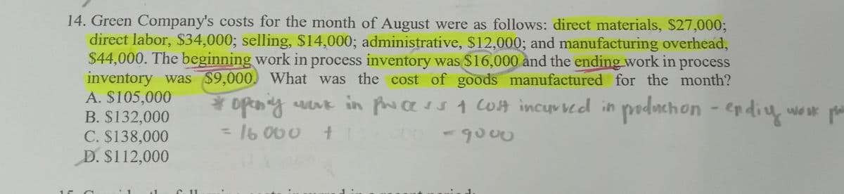 1
14. Green Company's costs for the month of August were as follows: direct materials, $27,000;
direct labor, $34,000; selling, $14,000; administrative, $12,000; and manufacturing overhead,
$44,000. The beginning work in process inventory was $16,000 and the ending work in process
inventory was $9,000. What was the cost of goods manufactured for the month?
A. $105,000
B. $132,000
* openly work in process & cost incurred in production - endiy
= 16000
C. $138,000
+
00-9000
D. $112,000
C. 11
work pri