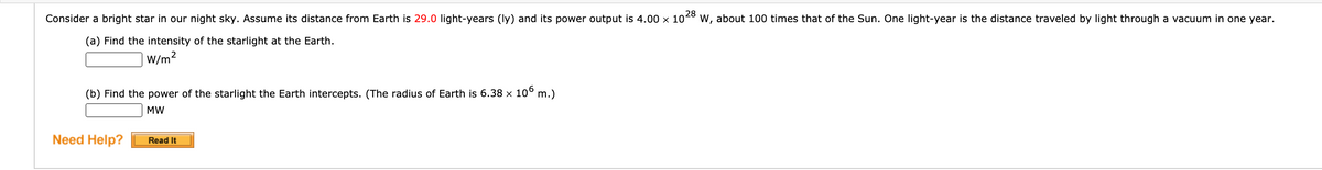 28
Consider a bright star in our night sky. Assume its distance from Earth is 29.0 light-years (ly) and its power output is 4.00 x 104° w, about 100 times that of the Sun. One light-year is the distance traveled by light through a vacuum in one year.
(a) Find the intensity of the starlight at the Earth.
W/m?
(b) Find the power of the starlight the Earth intercepts. (The radius of Earth is 6.38 × 10° m.)
MW
Need Help?
Read It
