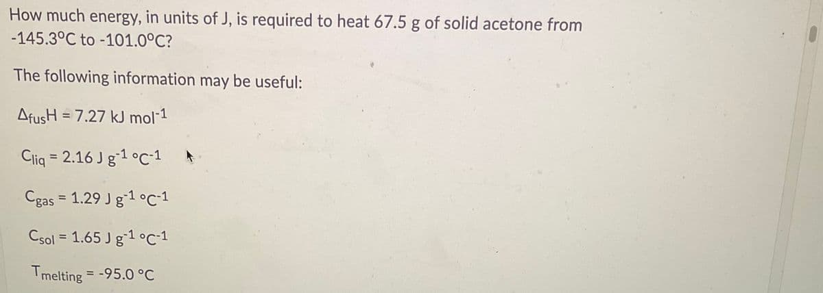 How much energy, in units of J, is required to heat 67.5 g of solid acetone from
-145.3°C to -101.0°C?
The following information may be useful:
AfusH = 7.27 kJ mol-1
Cliq = 2.16 J gʻ1 °C-1
%3D
Cgas = 1.29 J g-1 °c-1
Csol = 1.65 J g-1 °C-1
Tmelting = -95.0 °C
%3D
