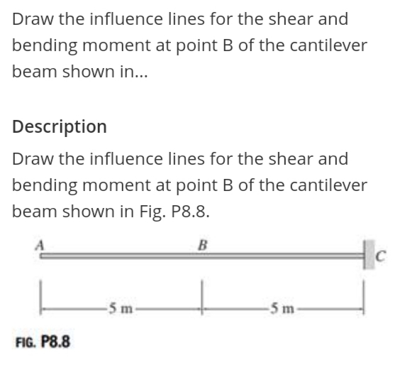 Draw the influence lines for the shear and
bending moment at point B of the cantilever
beam shown in...
Description
Draw the influence lines for the shear and
bending moment at point B of the cantilever
beam shown in Fig. P8.8.
B
C
-5 m-
-5 m-
FIG. P8.8
