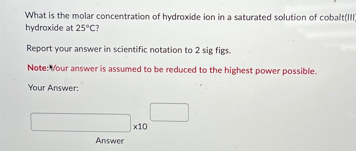 What is the molar concentration of hydroxide ion in a saturated solution of cobalt(III)
hydroxide at 25°C?
Report your answer in scientific notation to 2 sig figs.
Note: Your answer is assumed to be reduced to the highest power possible.
Your Answer:
Answer
x10