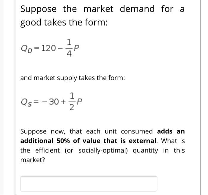 Suppose the market demand for a
good takes the form:
1
Qo = 120 -P
4
and market supply takes the form:
Qs = - 30 +
Suppose now, that each unit consumed adds an
additional 50% of value that is external. What is
the efficient (or socially-optimal) quantity in this
market?

