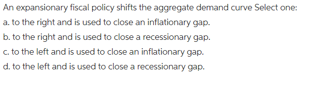 An expansionary fiscal policy shifts the aggregate demand curve Select one:
a. to the right and is used to close an inflationary gap.
b. to the right and is used to close a recessionary gap.
c. to the left and is used to close an inflationary gap.
d. to the left and is used to close a recessionary gap.