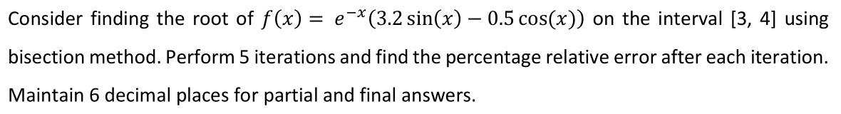 Consider finding the root of f (x) = e-*(3.2 sin(x) – 0.5 cos(x)) on the interval [3, 4] using
bisection method. Perform 5 iterations and find the percentage relative error after each iteration.
Maintain 6 decimal places for partial and final answers.
