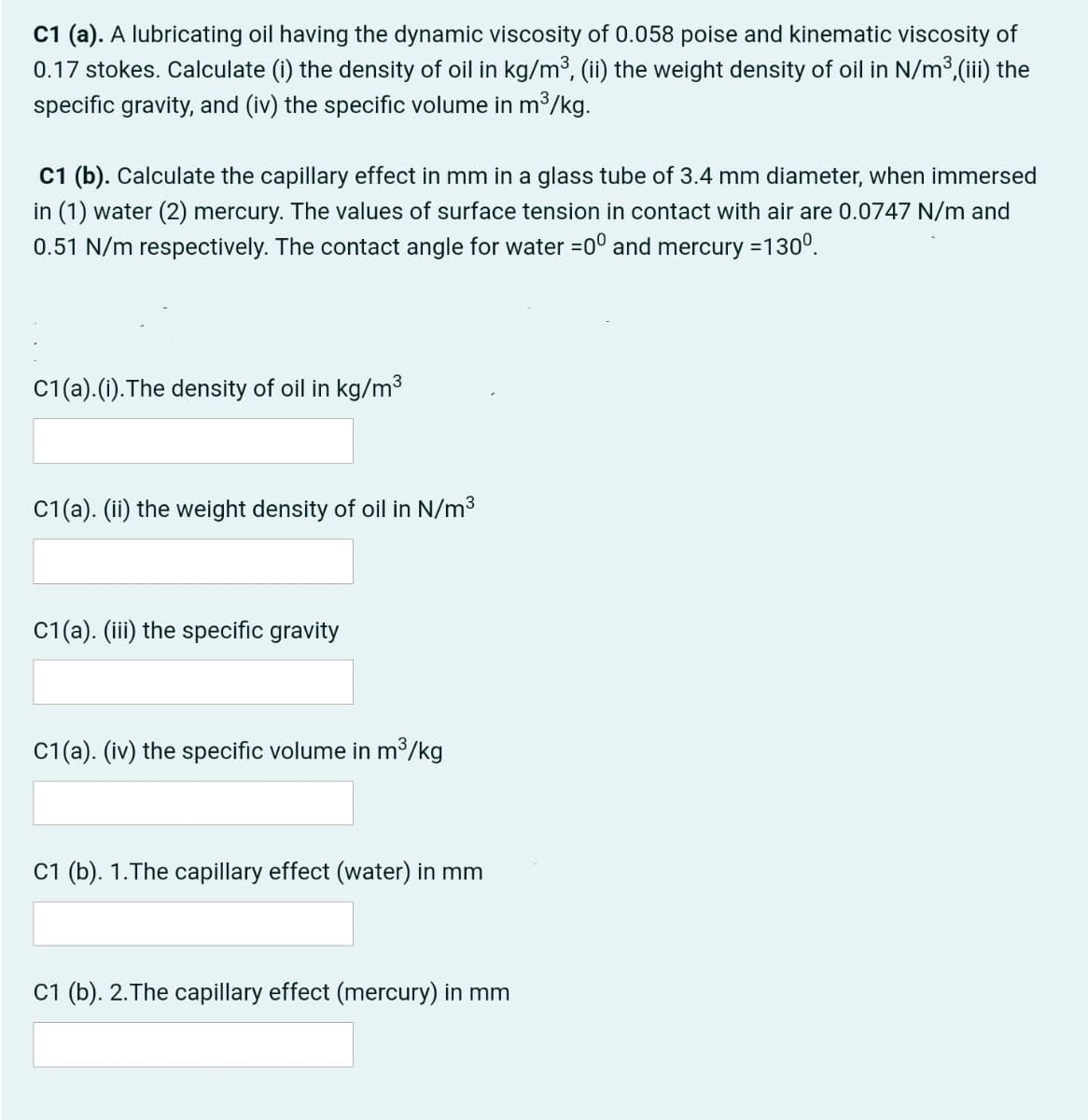 C1 (a). A lubricating oil having the dynamic viscosity of 0.058 poise and kinematic viscosity of
0.17 stokes. Calculate (i) the density of oil in kg/m³, (ii) the weight density of oil in N/m3,(iii) the
specific gravity, and (iv) the specific volume in m³/kg.
C1 (b). Calculate the capillary effect
in (1) water (2) mercury. The values of surface tension in contact with air are 0.0747 N/m and
0.51 N/m respectively. The contact angle for water =0° and mercury =130°.
mm in a glass tube of 3.4 mm diameter, when immersed
C1(a).(1).The density of oil in kg/m³
C1(a). (ii) the weight density of oil in N/m3
C1(a). (iii) the specific gravity
C1(a). (iv) the specific volume in m³/kg
C1 (b). 1.The capillary effect (water) in mm
C1 (b). 2.The capillary effect (mercury) in mm
