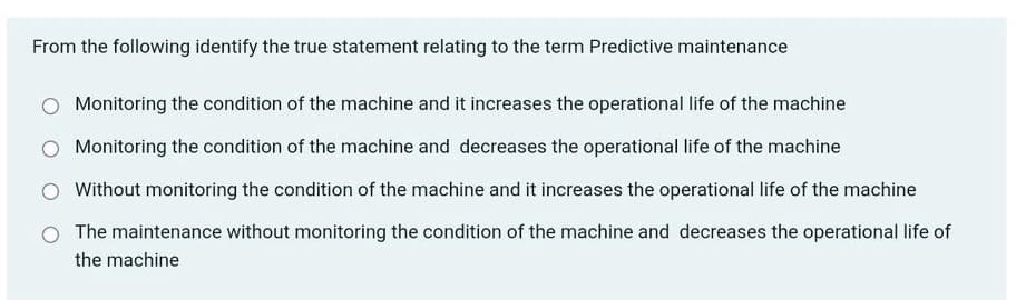 From the following identify the true statement relating to the term Predictive maintenance
Monitoring the condition of the machine and it increases the operational life of the machine
Monitoring the condition of the machine and decreases the operational life of the machine
Without monitoring the condition of the machine and it increases the operational life of the machine
O The maintenance without monitoring the condition of the machine and decreases the operational life of
the machine
