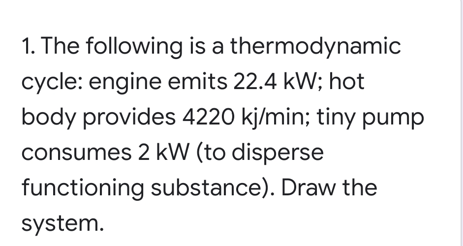 1. The following is a thermodynamic
cycle: engine emits 22.4 kW; hot
body provides 4220 kj/min; tiny pump
consumes 2 kW (to disperse
functioning substance). Draw the
system.
