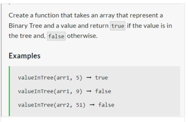 Create a function that takes an array that represent a
Binary Tree and a value and return true if the value is in
the tree and, false otherwise.
Examples
valueInTree (arr1, 5)
valueInTree (arr1, 9)
valueInTree (arr2, 51)
- true
1 false
false
