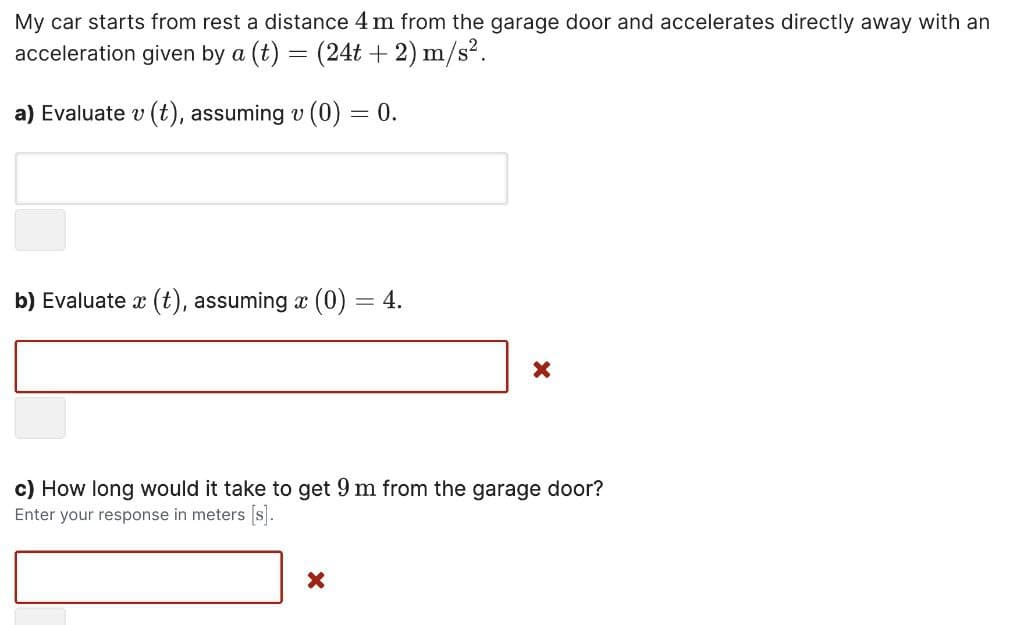 My car starts from rest a distance 4 m from the garage door and accelerates directly away with an
acceleration given by a (t) = (24t+2) m/s².
a) Evaluate v (t), assuming v (0) = 0.
b) Evaluate x (t), assuming x (0) = 4.
X
X
c) How long would it take to get 9 m from the garage door?
Enter your response in meters [s].
X