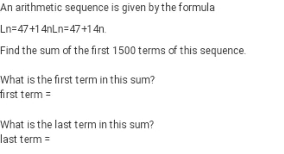 An arithmetic sequence is given by the formula
Ln=47+14nLn=47+1 4n.
Find the sum of the first 1500 terms of this sequence.
What is the first term in this sum?
first term =
What is the last term in this sum?
last term =