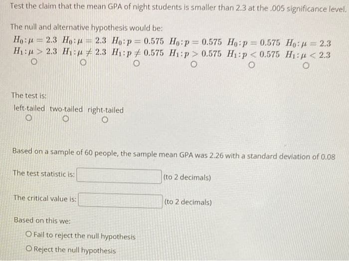 Test the claim that the mean GPA of night students is smaller than 2.3 at the .005 significance level.
The null and alternative hypothesis would be:
Ho:
H₁:
O
2.3 Ho: = 2.3 Ho: p=0.575 Ho:p=0.575 Ho:p = 0.575 Ho: = 2.3
2.3 H₁: 2.3 H₁: p0.575 H₁:p> 0.575 H₁:p < 0.575 H₁: <2.3
O
O
O
The test is:
left-tailed two-tailed right-tailed
O
Based on a sample of 60 people, the sample mean GPA was 2.26 with a standard deviation of 0.08
The test statistic is:
The critical value is:
Based on this we:
O Fail to reject the null hypothesis
O Reject the null hypothesis
(to 2 decimals)
(to 2 decimals)