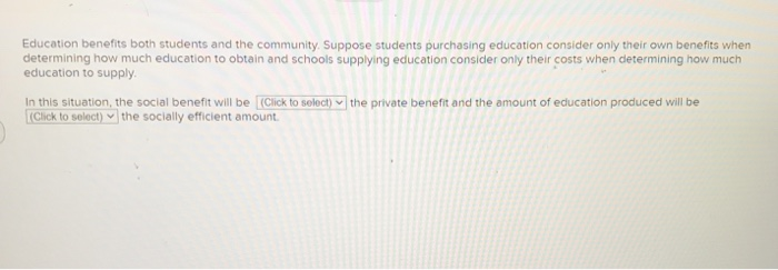 Education benefits both students and the community. Suppose students purchasing education consider only their own benefits when
determining how much education to obtain and schools supplying education consider only their costs when determining how much
education to supply.
In this situation, the social benefit will be [(Click to select) the private benefit and the amount of education produced will be
(Click to select) the socially efficient amount.