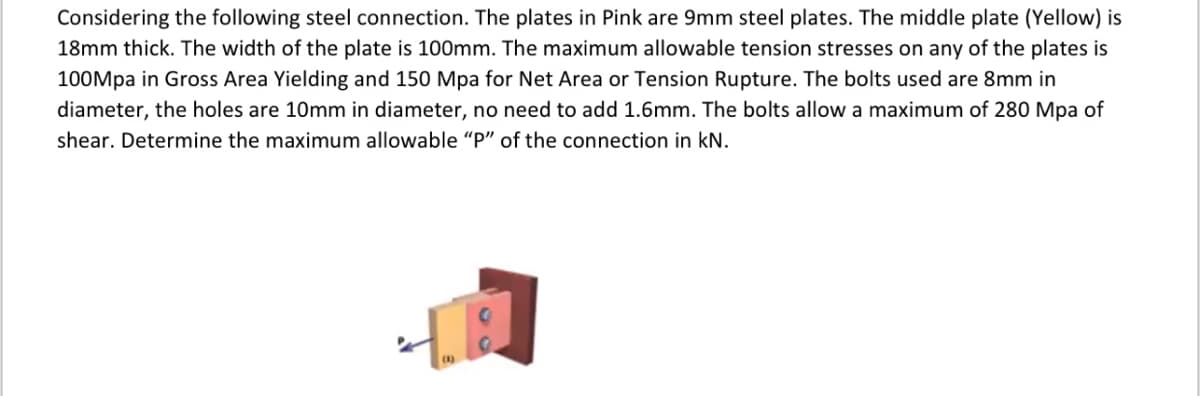 Considering the following steel connection. The plates in Pink are 9mm steel plates. The middle plate (Yellow) is
18mm thick. The width of the plate is 100mm. The maximum allowable tension stresses on any of the plates is
100Mpa in Gross Area Yielding and 150 Mpa for Net Area or Tension Rupture. The bolts used are 8mm in
diameter, the holes are 10mm in diameter, no need to add 1.6mm. The bolts allow a maximum of 280 Mpa of
shear. Determine the maximum allowable "P" of the connection in kN.
