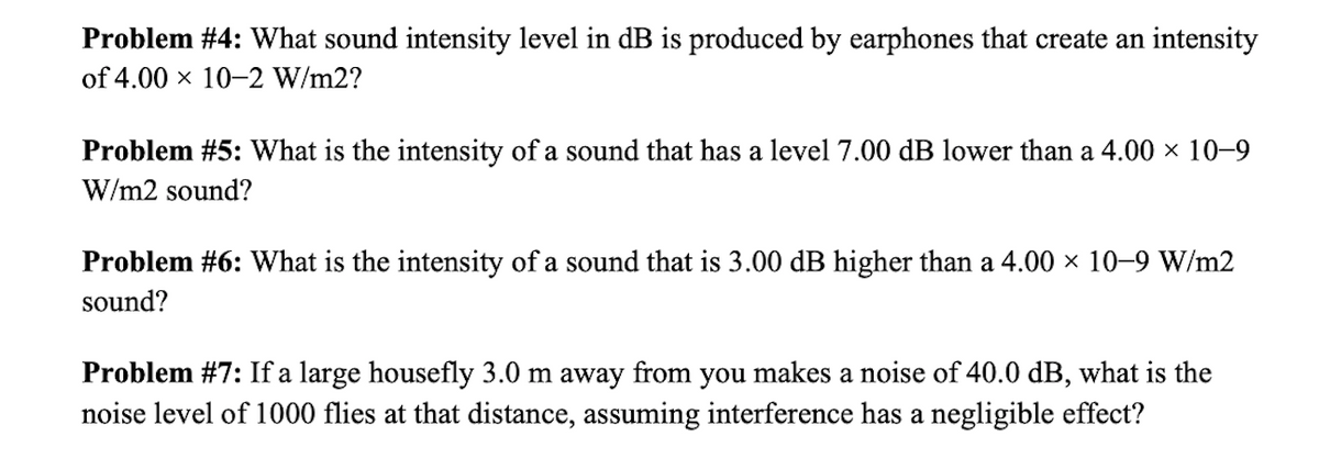 Problem #4: What sound intensity level in dB is produced by earphones that create an intensity
of 4.00 x 10-2 W/m2?
Problem #5: What is the intensity of a sound that has a level 7.00 dB lower than a 4.00 × 10–9
W/m2 sound?
Problem #6: What is the intensity of a sound that is 3.00 dB higher than a 4.00 × 10–9 W/m2
sound?
Problem #7: If a large housefly 3.0 m away from you makes a noise of 40.0 dB, what is the
noise level of 1000 flies at that distance, assuming interference has a negligible effect?
