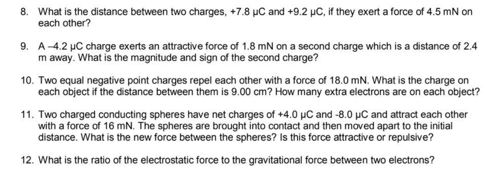 8. What is the distance between two charges, +7.8 µC and +9.2 µC, if they exert a force of 4.5 mN on
each other?
9.
A –4.2 µC charge exerts an attractive force of 1.8 mN on a second charge which is a distance of 2.4
m away. What is the magnitude and sign of the second charge?
10. Two equal negative point charges repel each other with a force of 18.0 mN. What is the charge on
each object if the distance between them is 9.00 cm? How many extra electrons are on each object?
11. Two charged conducting spheres have net charges of +4.0 µC and -8.0 µC and attract each other
with a force of 16 mN. The spheres are brought into contact and then moved apart to the initial
distance. What is the new force between the spheres? Is this force attractive or repulsive?
12. What is the ratio of the electrostatic force to the gravitational force between two electrons?
