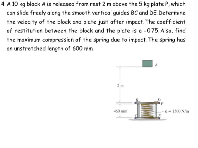 4. A 10 kg block A is released from rest 2 m above the 5 kg plate P, which
can slide freely along the smooth vertical guides BC and DE. Determine
the velocity of the block and plate just after impact. The coefficient
of restitution between the block and the plate is e -0.75. Also, find
the maximum compression of the spring due to impact. The spring has
an unstretched length of 600 mm.
2m
450 mm
A
k = 1500 N/m