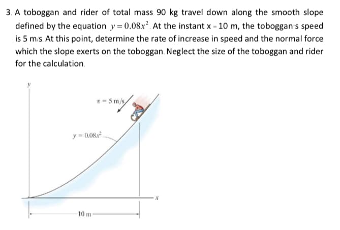 3. A toboggan and rider of total mass 90 kg travel down along the smooth slope
defined by the equation y=0.08x². At the instant x - 10 m, the toboggan's speed
is 5 m/s. At this point, determine the rate of increase in speed and the normal force
which the slope exerts on the toboggan. Neglect the size of the toboggan and rider
for the calculation.
v=5m/s/
y=0.08.²
10 m