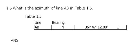 1.3 What is the azimuth of line AB in Table 1.3.
Table 1.3
Line
AB
ANS
Bearing
N
36° 47' 12.00"
E