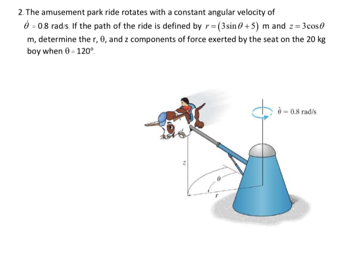 2. The amusement park ride rotates with a constant angular velocity of
À = 0.8 rad/s. If the path of the ride is defined by r= (3sin 0+5) m and z=3cos
m, determine the r, 0, and z components of force exerted by the seat on the 20 kg
boy when 0 = 120°.
= 0.8 rad/s