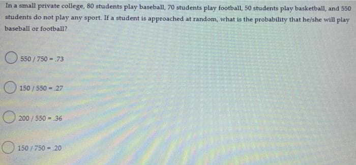 In a small private college, 80 students play baseball, 70 students play football, 50 students play basketball, and 550
students do not play any sport. If a student is approached at random, what is the probability that he/she will play
baseball or football?
550/750 = .73
150/550 = 27
200/550 = 36
150/750 = 20
