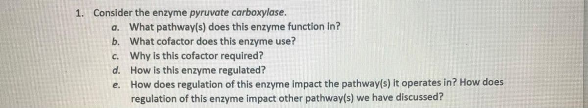 1. Consider the enzyme pyruvate carboxylase.
a. What pathway(s) does this enzyme function in?
b. What cofactor does this enzyme use?
c. Why is this cofactor required?
d.
How is this enzyme regulated?
e.
How does regulation of this enzyme impact the pathway(s) it operates in? How does
regulation of this enzyme impact other pathway(s) we have discussed?