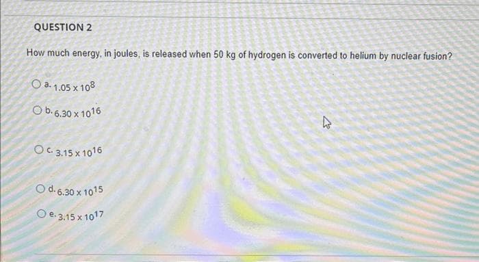 QUESTION 2
How much energy, in joules, is released when 50 kg of hydrogen is converted to helium by nuclear fusion?
a. 1.05 x 108
O b. 6.30 x 1016
OC. 3.15 x 1016
O d. 6.30 x 1015
O e. 3.15 x 1017