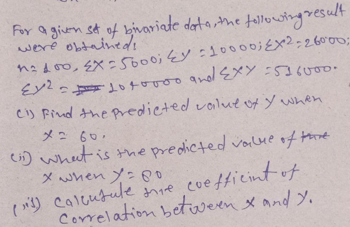 For a given set of bivariate data, the following result
n²100, EX= 5000; EY : 10000; EX2 - 26000;
=1010000 and EXY =516000.
Ci) Find the predicted value of Y when
x = 60.
(i) what is the predicted value of the
x when Y = 80
(1) Calcutule mie coefficint of
Correlation between & and Y.
2ملاع