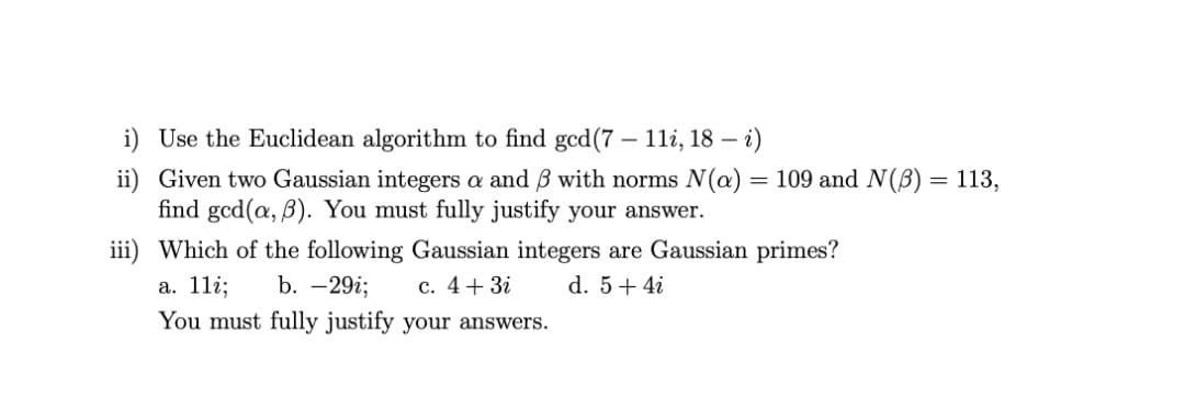 i) Use the Euclidean algorithm to find gcd(7 – 1li, 18 – i)
= 109 and N(B) = 113,
ii) Given two Gaussian integers a and B with norms N(a)
find gcd(a, B). You must fully justify your answer.
iii) Which of the following Gaussian integers are Gaussian primes?
а. 11i;
b. -29i;
c. 4+ 3i
d. 5+ 4i
You must fully justify your answers.
