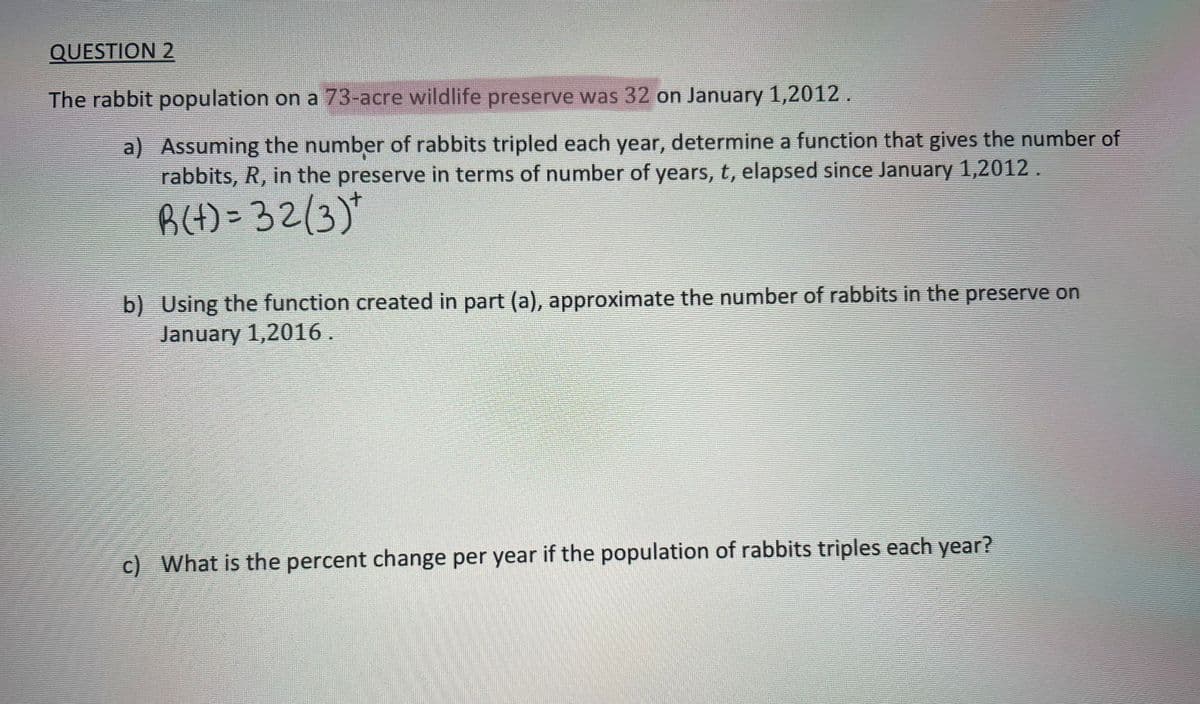 QUESTION 2
The rabbit population on a 73-acre wildlife preserve was 32 on January 1,2012.
a) Assuming the number of rabbits tripled each year, determine a function that gives the number of
rabbits, R, in the preserve in terms of number of years, t, elapsed since January 1,2012.
R(+) = 32/3)*
b) Using the function created in part (a), approximate the number of rabbits in the preserve on
January 1,2016.
c) What is the percent change per year if the population of rabbits triples each year?