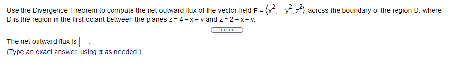 Use the Divergence Theorem to compute the net outward flux of the vector field F =
D is the region in the first octant between the planes z = 4 - x- y and z = 2- x- y.
(x, -y,z) across the boundary of the region D, where
.....
The net outward flux is
(Type an exact answer, using t as needed.)
