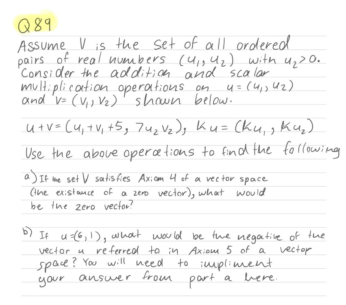 Q89
Assume V is
of real numbers (u1g Uz) with u,> 0.
the set of all ordered
pairs
'Consider the additicn and scalar
multiplication operations on
and 'v= (V,, Vz)'shown below.
4 =(4,, U2)
u tV= (u,+V, +5, 7uz Vz); Ku= Cku,, Ku,)
fottowing
Use the aboue opercetions to fin d the
If the set V satis fies Axiom 4 of a vec tor space
(the existance of a zero vector), what would
be the zero vector?
b)
D) If u<(6,1), what
vectar u
wou ld be tuwe negative of the
vector
referred ta in Axionm 5 of a
space? You will need
answer from
to impliment
here.
part
a
your
