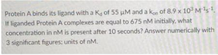 Protein A binds its ligand with a Kg of 55 uM and a kon of 8.9 x 10 Ms.
If liganded Protein A complexes are equal to 675 nM initially, what
concentration in nM is present after 10 seconds? Answer numerically with
3 significant figures; units of nM.
