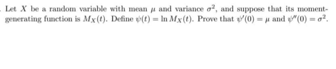 Let X be a random variable with mean u and variance o?, and suppose that its moment-
generating function is Mx(t). Define (t) = In Mx(t). Prove that (0) = µ and "(0) = o?.
%3D
%3D
