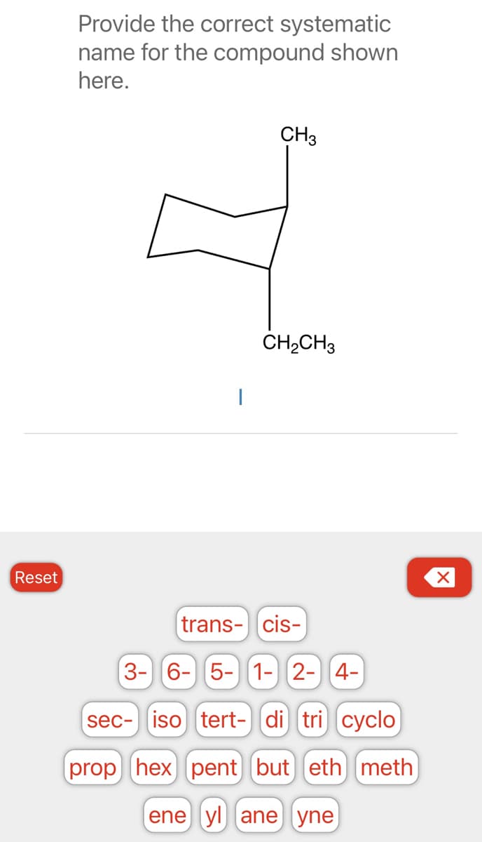 Reset
Provide the correct systematic
name for the compound shown
here.
CH 3
CH₂CH3
trans- cis-
3- 6- 5- 1- 2- 4-
sec- iso tert- di tri cyclo
prop hex pent but) eth meth
ene yl ane yne
X